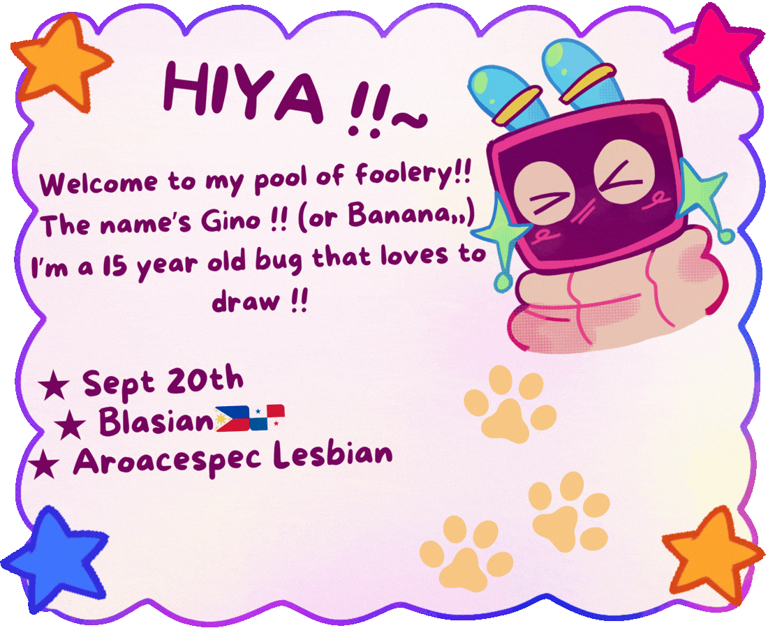 HIYA  !!~ Welcome to my pool of foolery!! The name's Gino !! (Or Banana,,) I'm a 15 year old bug that loves to draw!! ★ Sept 20th, ★ Blasian (philippines flag, panama flag), ★ Aroacespec Lesbian 